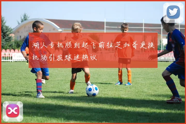 湖人专机顺利起飞前往芝加哥更换机场引发球迷热议