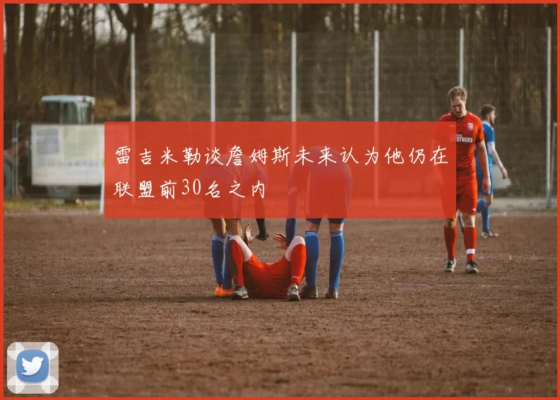 雷吉米勒谈詹姆斯未来认为他仍在联盟前30名之内