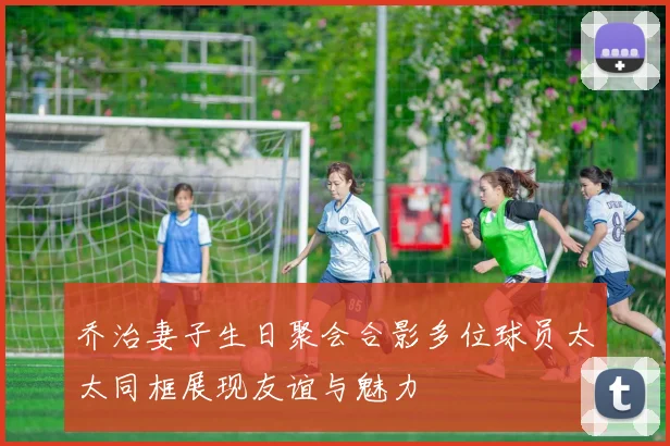乔治妻子生日聚会合影多位球员太太同框展现友谊与魅力