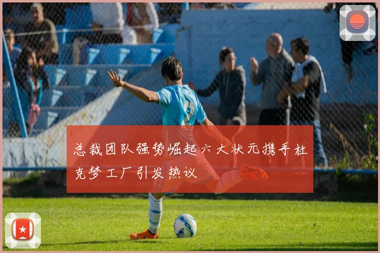 总裁团队强势崛起六大状元携手杜克梦工厂引发热议