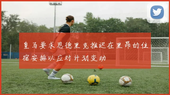 皇马要求恩德里克推迟在里昂的住宿安排以应对计划变动