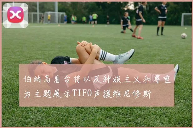 伯纳乌看台将以反种族主义和尊重为主题展示TIFO声援维尼修斯