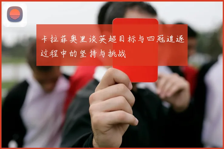 卡拉菲奥里谈英超目标与四冠追逐过程中的坚持与挑战
