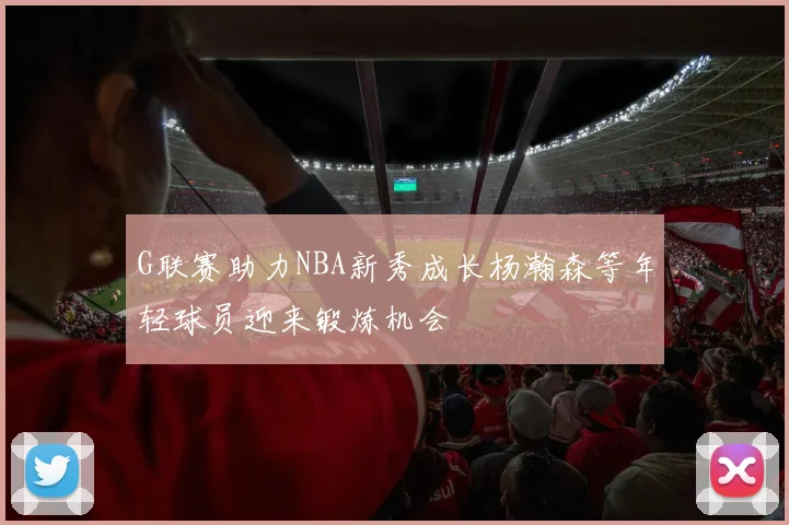 G联赛助力NBA新秀成长杨瀚森等年轻球员迎来锻炼机会