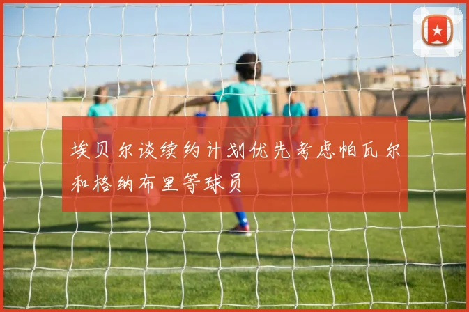 埃贝尔谈续约计划优先考虑帕瓦尔和格纳布里等球员