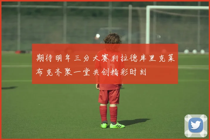 期待明年三分大赛利拉德库里克莱布克齐聚一堂共创精彩时刻