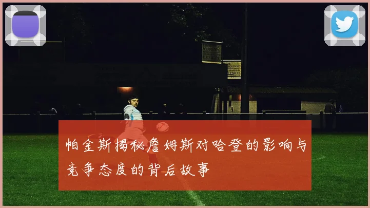 帕金斯揭秘詹姆斯对哈登的影响与竞争态度的背后故事