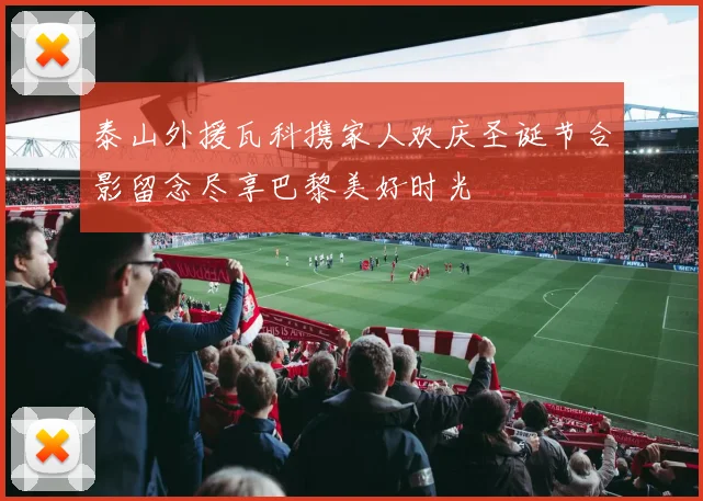 泰山外援瓦科携家人欢庆圣诞节合影留念尽享巴黎美好时光