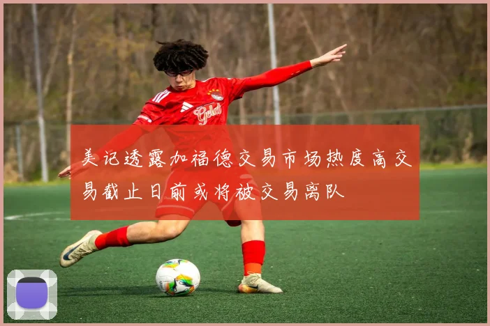 美记透露加福德交易市场热度高交易截止日前或将被交易离队