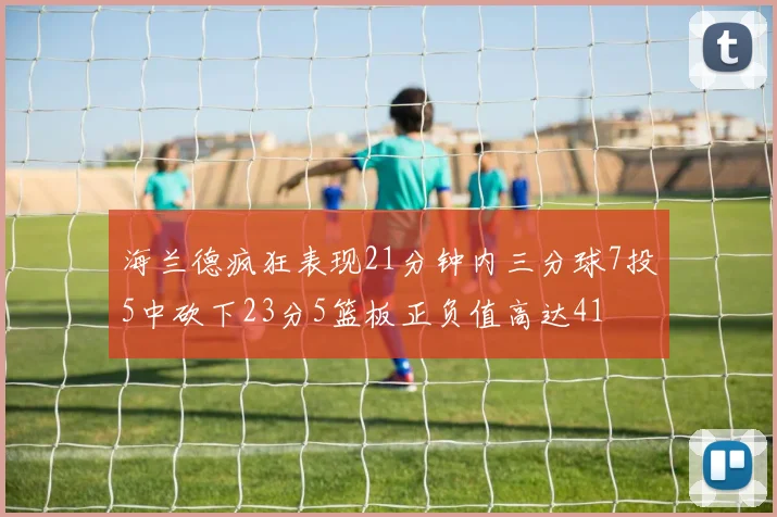 海兰德疯狂表现21分钟内三分球7投5中砍下23分5篮板正负值高达41