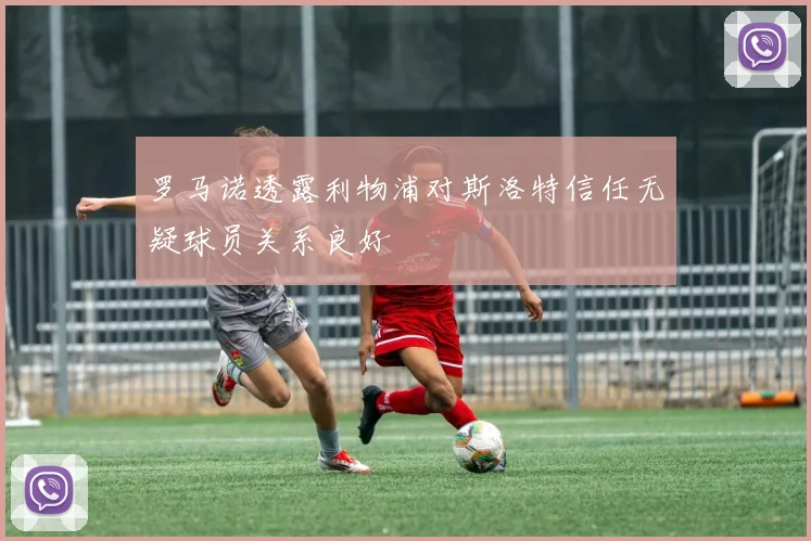罗马诺透露利物浦对斯洛特信任无疑球员关系良好
