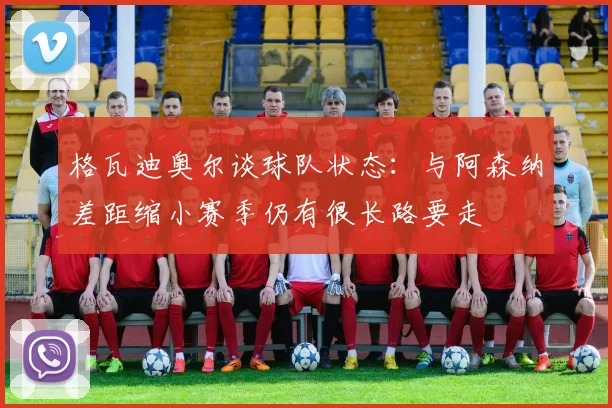 格瓦迪奥尔谈球队状态：与阿森纳差距缩小赛季仍有很长路要走