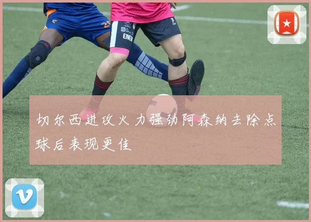 切尔西进攻火力强劲阿森纳去除点球后表现更佳