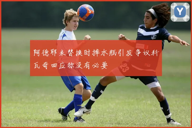 阿德耶米替换时摔水瓶引发争议科瓦奇回应称没有必要