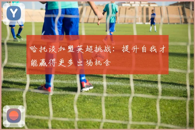 哈托谈加盟英超挑战：提升自我才能赢得更多出场机会