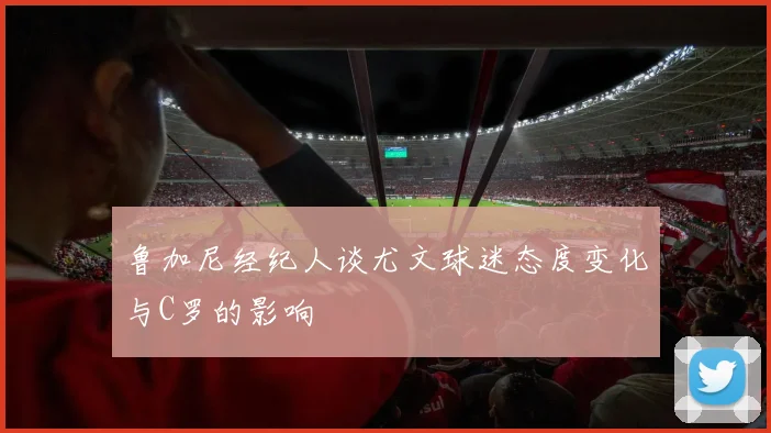 鲁加尼经纪人谈尤文球迷态度变化与C罗的影响