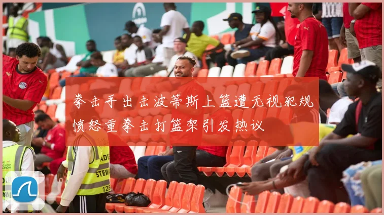 拳击手出击波蒂斯上篮遭无视犯规愤怒重拳击打篮架引发热议