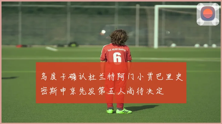 乌度卡确认杜兰特阿门小贾巴里史密斯申京先发第五人尚待决定