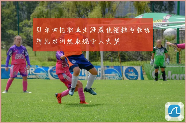 贝尔回忆职业生涯最佳搭档与教练阿扎尔训练表现令人失望