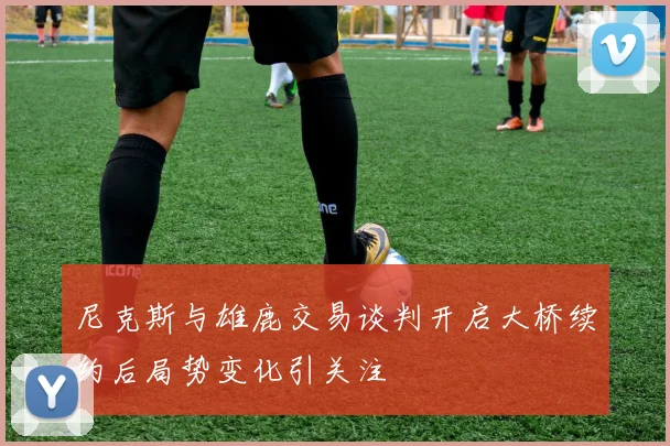 尼克斯与雄鹿交易谈判开启大桥续约后局势变化引关注