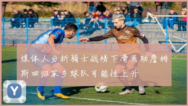 媒体人分析骑士战绩下滑或助詹姆斯回归家乡球队可能性上升