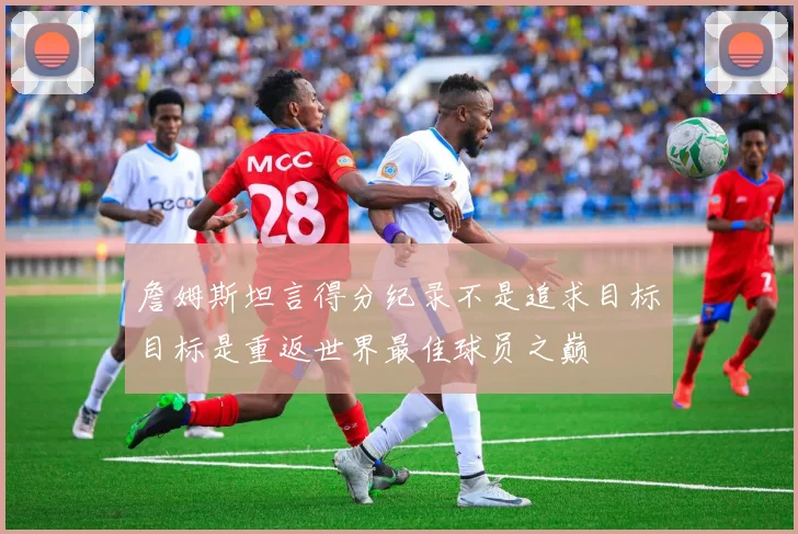 詹姆斯坦言得分纪录不是追求目标目标是重返世界最佳球员之巅