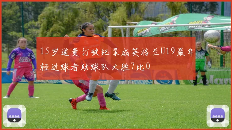 15岁道曼打破纪录成英格兰U19最年轻进球者助球队大胜7比0